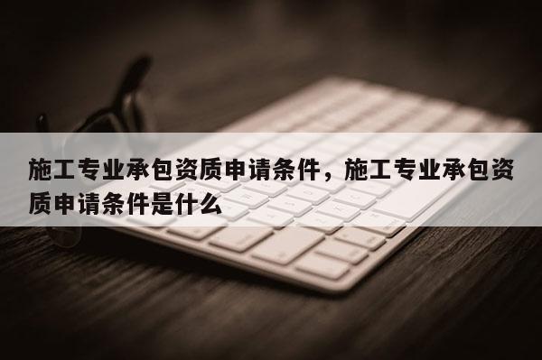施工專業(yè)承包資質(zhì)申請條件，施工專業(yè)承包資質(zhì)申請條件是什么