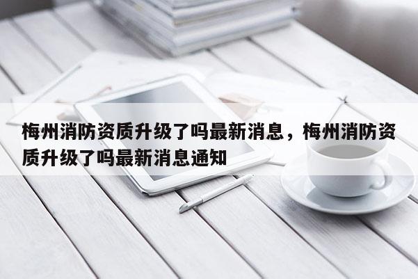 梅州消防資質(zhì)升級了嗎最新消息，梅州消防資質(zhì)升級了嗎最新消息通知