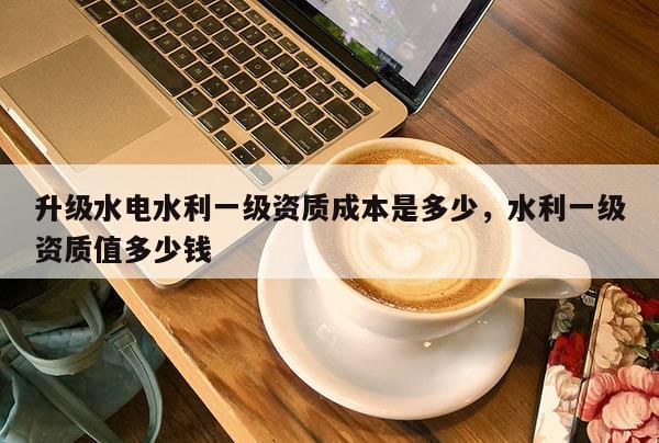 升級水電水利一級資質(zhì)成本是多少，水利一級資質(zhì)值多少錢