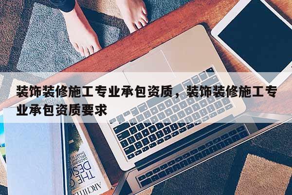 裝飾裝修施工專業(yè)承包資質(zhì)，裝飾裝修施工專業(yè)承包資質(zhì)要求