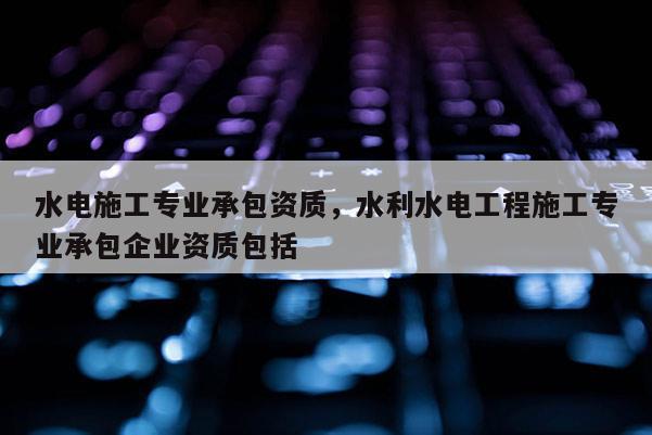 水電施工專業承包資質，水利水電工程施工專業承包企業資質包括