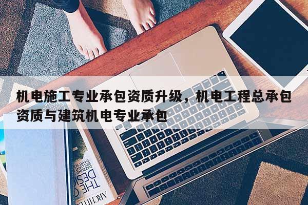 機(jī)電施工專(zhuān)業(yè)承包資質(zhì)升級(jí)，機(jī)電工程總承包資質(zhì)與建筑機(jī)電專(zhuān)業(yè)承包
