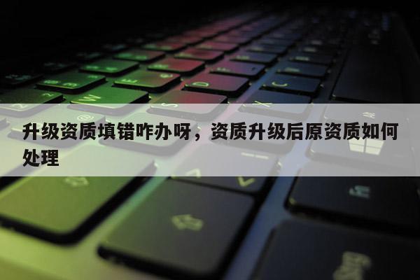 升級資質填錯咋辦呀，資質升級后原資質如何處理