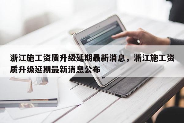 浙江施工資質(zhì)升級延期最新消息，浙江施工資質(zhì)升級延期最新消息公布