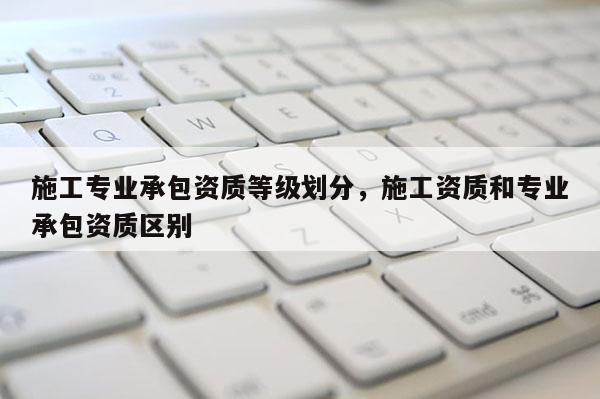 施工專業(yè)承包資質(zhì)等級劃分，施工資質(zhì)和專業(yè)承包資質(zhì)區(qū)別