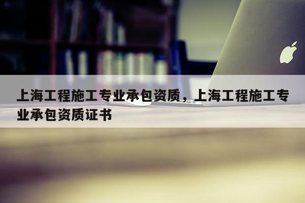 上海工程施工專業(yè)承包資質(zhì)，上海工程施工專業(yè)承包資質(zhì)證書