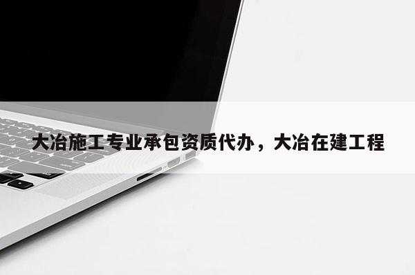 大冶施工專業承包資質代辦，大冶在建工程