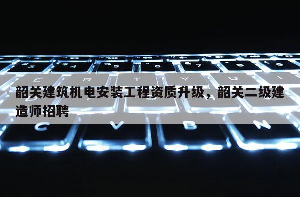 韶關(guān)建筑機(jī)電安裝工程資質(zhì)升級(jí)，韶關(guān)二級(jí)建造師招聘