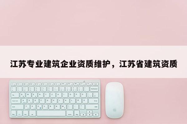 江蘇專業建筑企業資質維護，江蘇省建筑資質