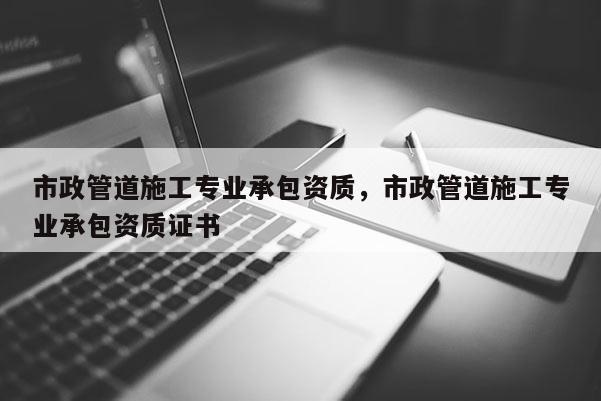 市政管道施工專業承包資質，市政管道施工專業承包資質證書