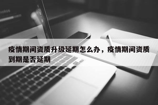 疫情期間資質升級延期怎么辦，疫情期間資質到期是否延期