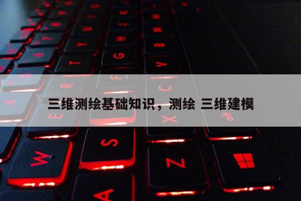 三維測(cè)繪基礎(chǔ)知識(shí)，測(cè)繪 三維建模