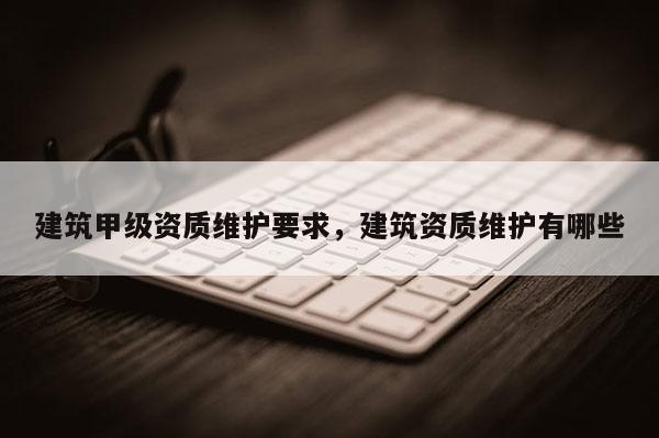 建筑甲級資質維護要求，建筑資質維護有哪些