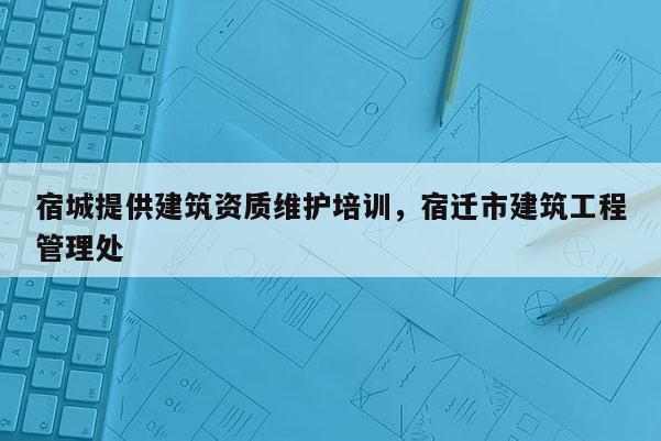 宿城提供建筑資質(zhì)維護(hù)培訓(xùn)，宿遷市建筑工程管理處