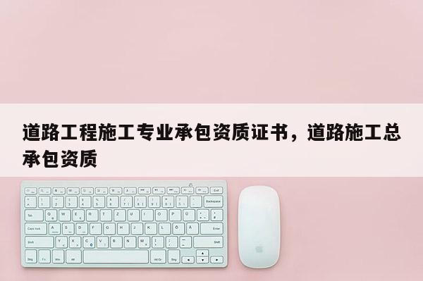 道路工程施工專業(yè)承包資質(zhì)證書，道路施工總承包資質(zhì)