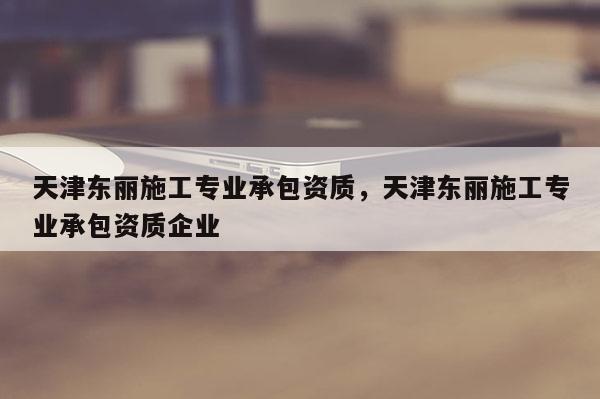 天津東麗施工專業(yè)承包資質(zhì)，天津東麗施工專業(yè)承包資質(zhì)企業(yè)