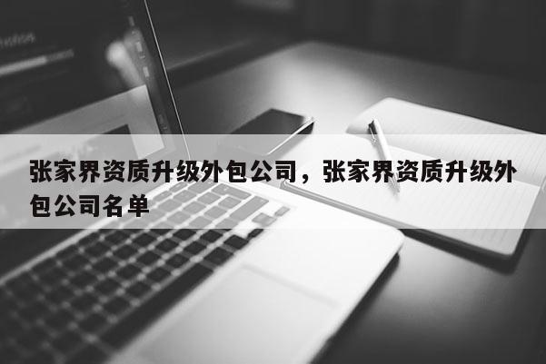 張家界資質(zhì)升級(jí)外包公司，張家界資質(zhì)升級(jí)外包公司名單