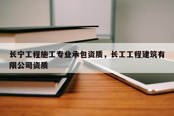 長寧工程施工專業(yè)承包資質(zhì)，長工工程建筑有限公司資質(zhì)