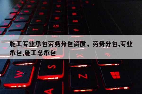 施工專業(yè)承包勞務(wù)分包資質(zhì)，勞務(wù)分包,專業(yè)承包,施工總承包