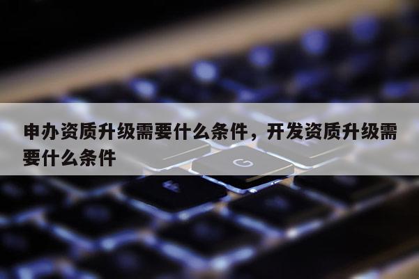 申辦資質(zhì)升級需要什么條件，開發(fā)資質(zhì)升級需要什么條件