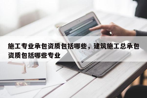 施工專(zhuān)業(yè)承包資質(zhì)包括哪些，建筑施工總承包資質(zhì)包括哪些專(zhuān)業(yè)