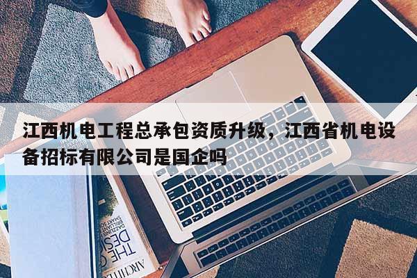 江西機電工程總承包資質升級，江西省機電設備招標有限公司是國企嗎