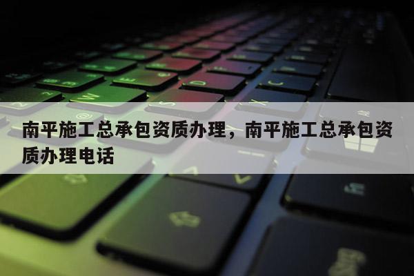 南平施工總承包資質(zhì)辦理，南平施工總承包資質(zhì)辦理電話