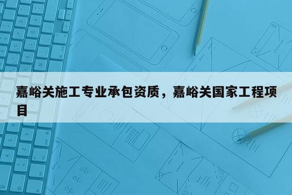 嘉峪關施工專業承包資質，嘉峪關國家工程項目