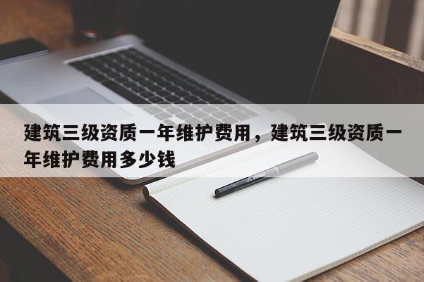 建筑三級資質(zhì)一年維護(hù)費(fèi)用，建筑三級資質(zhì)一年維護(hù)費(fèi)用多少錢