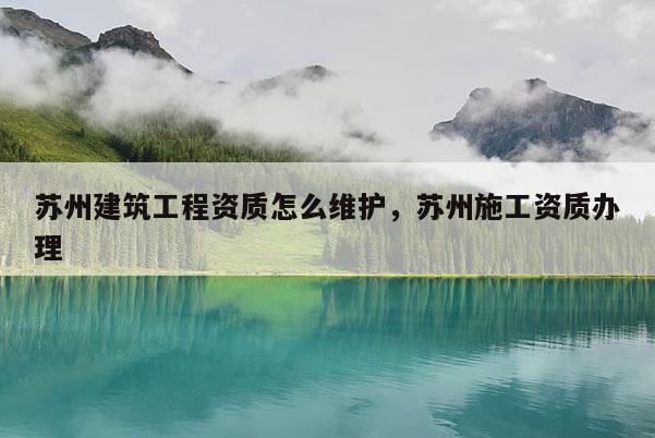 蘇州建筑工程資質(zhì)怎么維護(hù)，蘇州施工資質(zhì)辦理