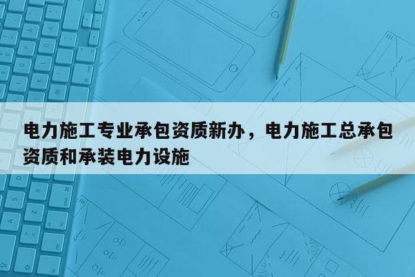 電力施工專業承包資質新辦，電力施工總承包資質和承裝電力設施