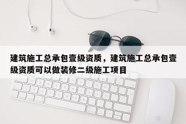 建筑施工總承包壹級(jí)資質(zhì)，建筑施工總承包壹級(jí)資質(zhì)可以做裝修二級(jí)施工項(xiàng)目