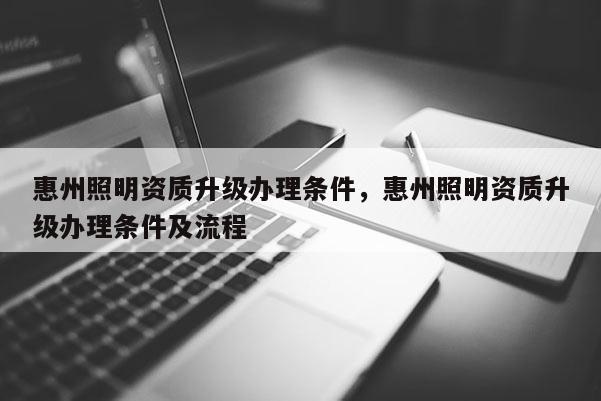 惠州照明資質(zhì)升級辦理?xiàng)l件，惠州照明資質(zhì)升級辦理?xiàng)l件及流程