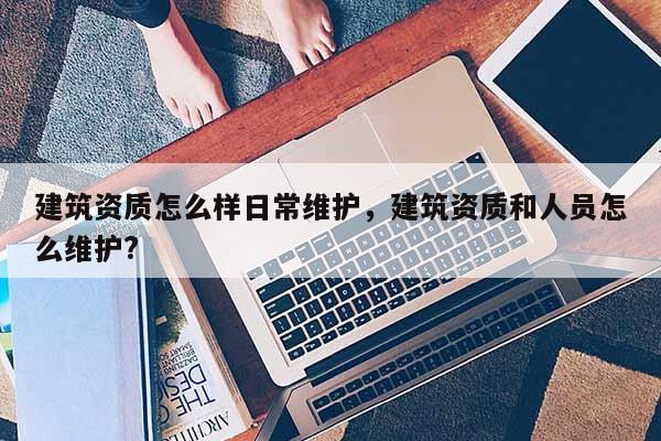 建筑資質(zhì)怎么樣日常維護(hù)，建筑資質(zhì)和人員怎么維護(hù)?