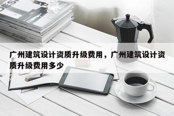 廣州建筑設計資質(zhì)升級費用，廣州建筑設計資質(zhì)升級費用多少