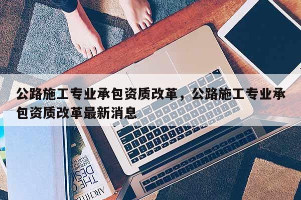 公路施工專業承包資質改革，公路施工專業承包資質改革最新消息