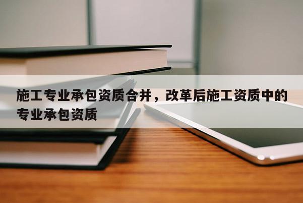 施工專業承包資質合并，改革后施工資質中的專業承包資質