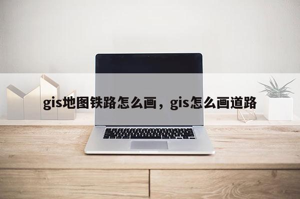 gis地圖鐵路怎么畫，gis怎么畫道路