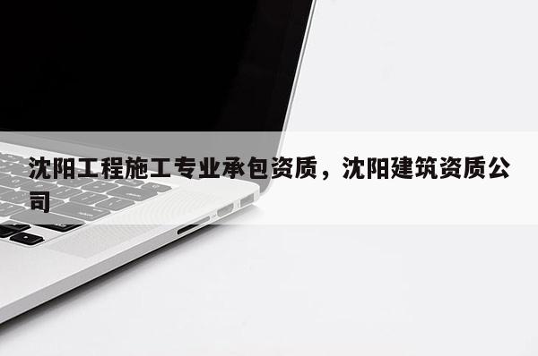 沈陽工程施工專業承包資質，沈陽建筑資質公司
