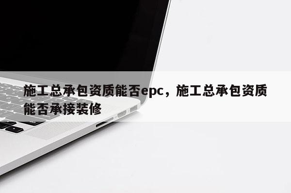 施工總承包資質(zhì)能否epc，施工總承包資質(zhì)能否承接裝修