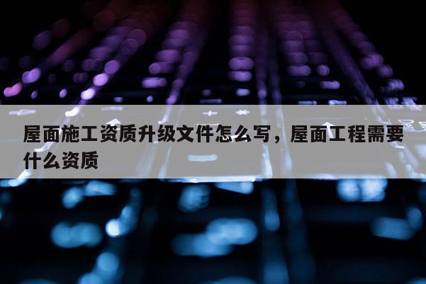 屋面施工資質升級文件怎么寫，屋面工程需要什么資質
