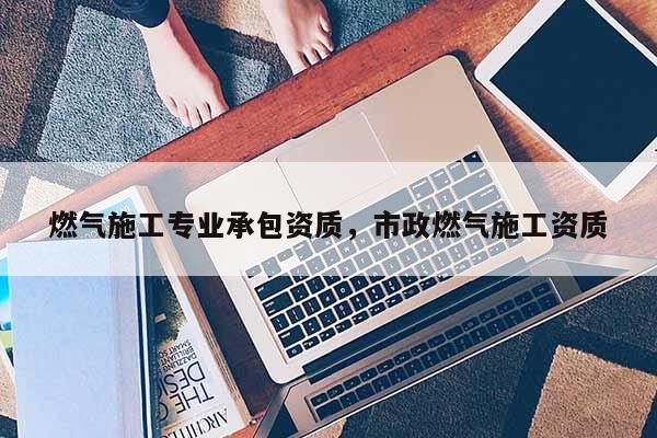 燃氣施工專業承包資質，市政燃氣施工資質