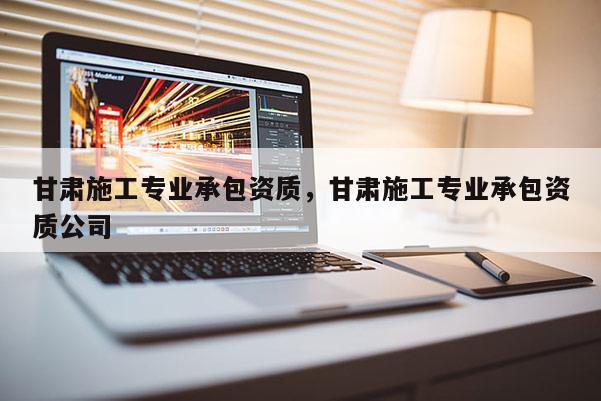甘肅施工專業承包資質，甘肅施工專業承包資質公司