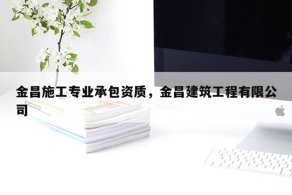 金昌施工專業承包資質，金昌建筑工程有限公司