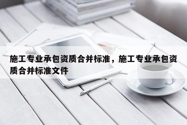 施工專業承包資質合并標準，施工專業承包資質合并標準文件