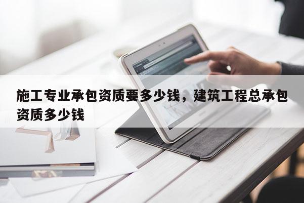 施工專業承包資質要多少錢，建筑工程總承包資質多少錢