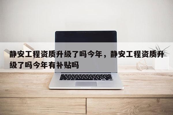 靜安工程資質升級了嗎今年，靜安工程資質升級了嗎今年有補貼嗎