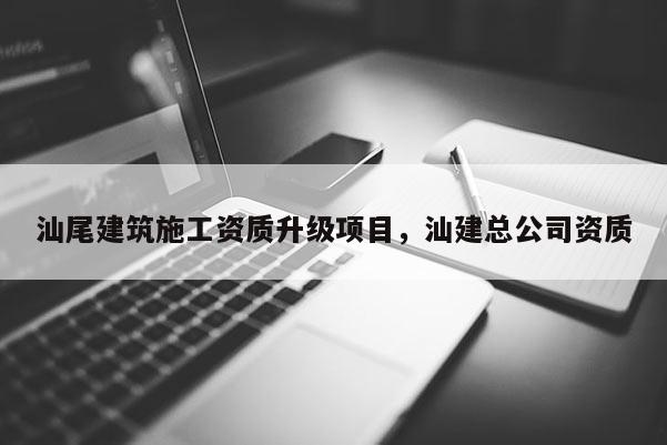 汕尾建筑施工資質(zhì)升級項(xiàng)目，汕建總公司資質(zhì)