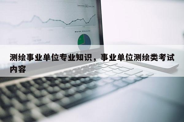 測繪事業(yè)單位專業(yè)知識，事業(yè)單位測繪類考試內(nèi)容