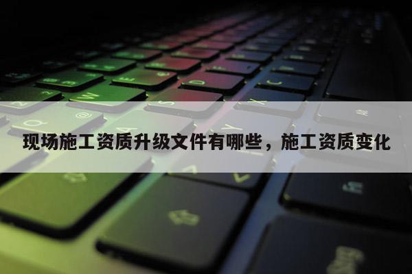 現場施工資質升級文件有哪些，施工資質變化